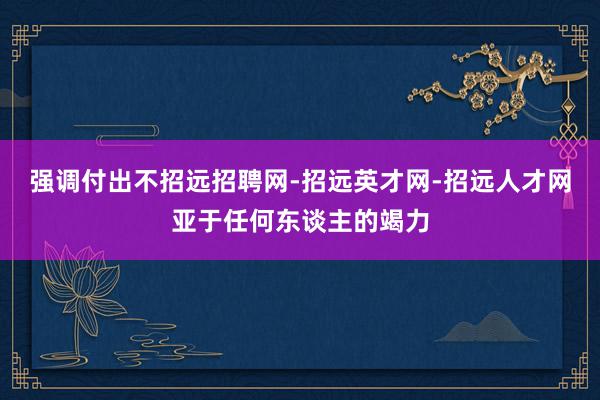 强调付出不招远招聘网-招远英才网-招远人才网亚于任何东谈主的竭力
